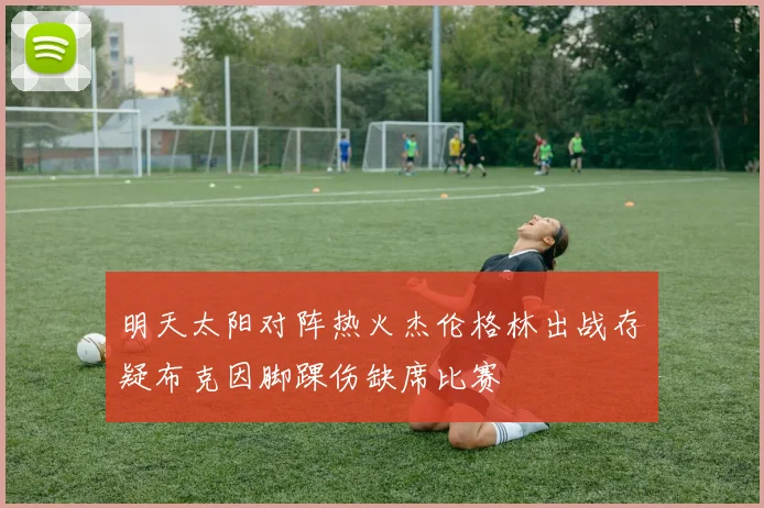 明天太阳对阵热火杰伦格林出战存疑布克因脚踝伤缺席比赛