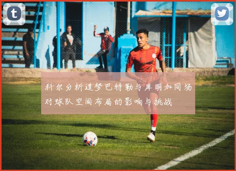 科尔分析追梦巴特勒与库明加同场对球队空间布局的影响与挑战