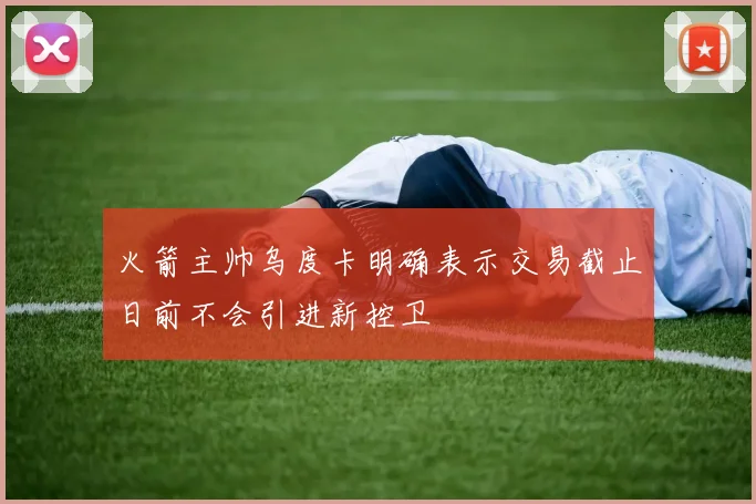 火箭主帅乌度卡明确表示交易截止日前不会引进新控卫