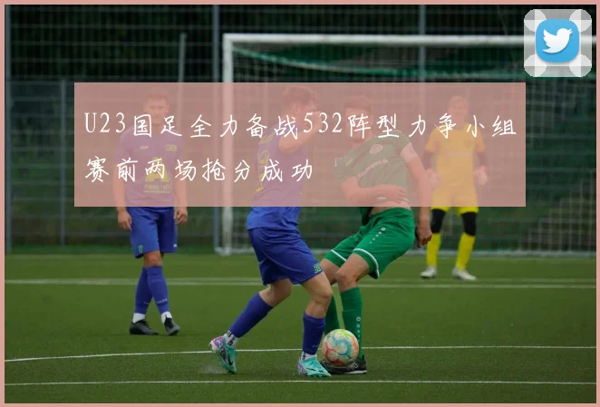 U23国足全力备战532阵型力争小组赛前两场抢分成功
