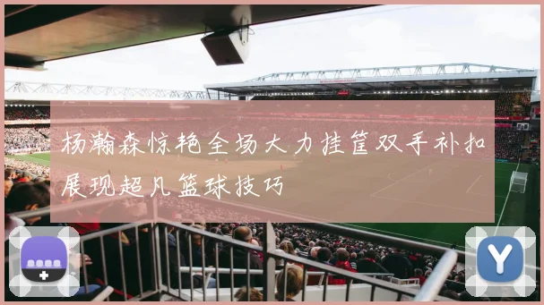 杨瀚森惊艳全场大力挂筐双手补扣展现超凡篮球技巧