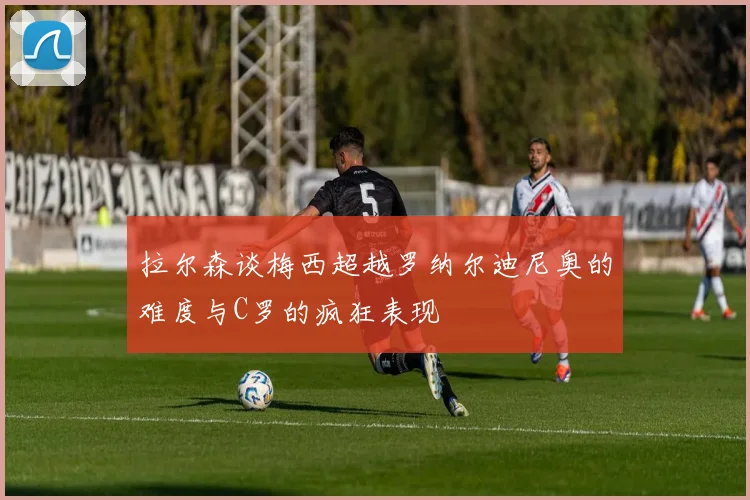 拉尔森谈梅西超越罗纳尔迪尼奥的难度与C罗的疯狂表现