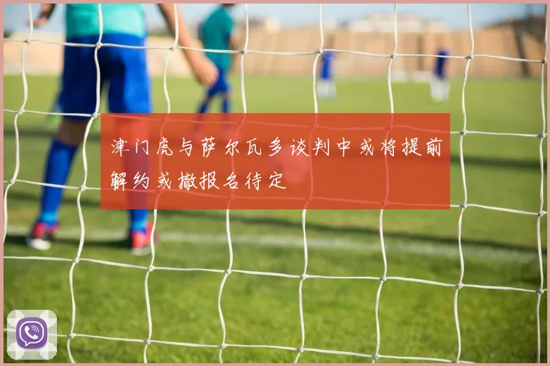 津门虎与萨尔瓦多谈判中或将提前解约或撤报名待定