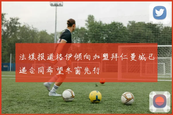 法媒报道格伊倾向加盟拜仁曼城已递合同希望冬窗先行