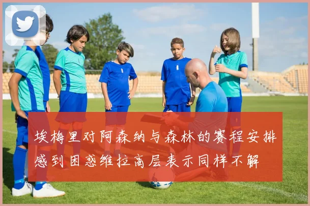 埃梅里对阿森纳与森林的赛程安排感到困惑维拉高层表示同样不解