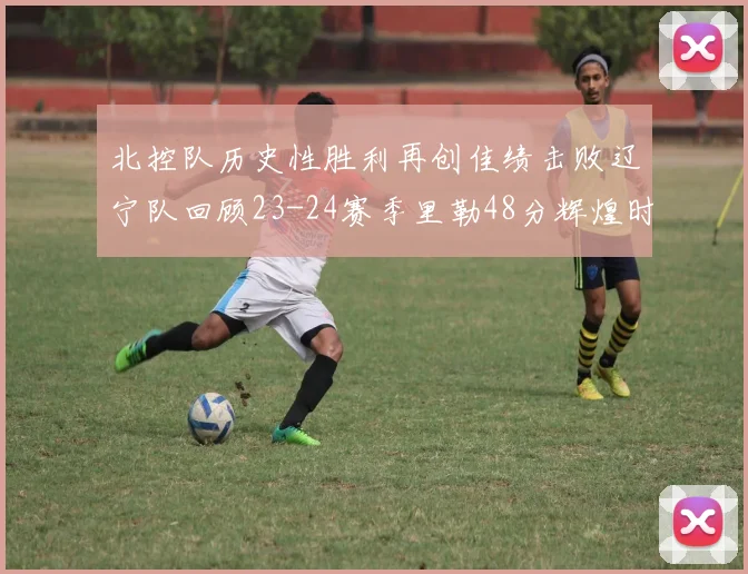 北控队历史性胜利再创佳绩击败辽宁队回顾23-24赛季里勒48分辉煌时刻