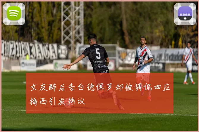 女友醉后告白德保罗却被调侃回应梅西引发热议