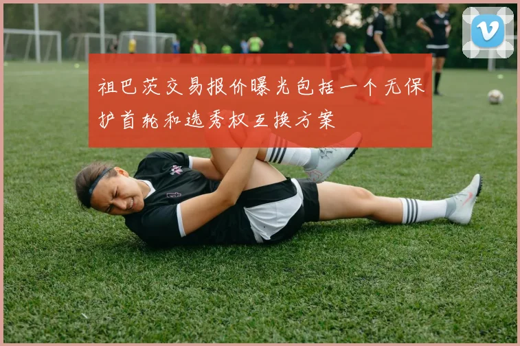 祖巴茨交易报价曝光包括一个无保护首轮和选秀权互换方案