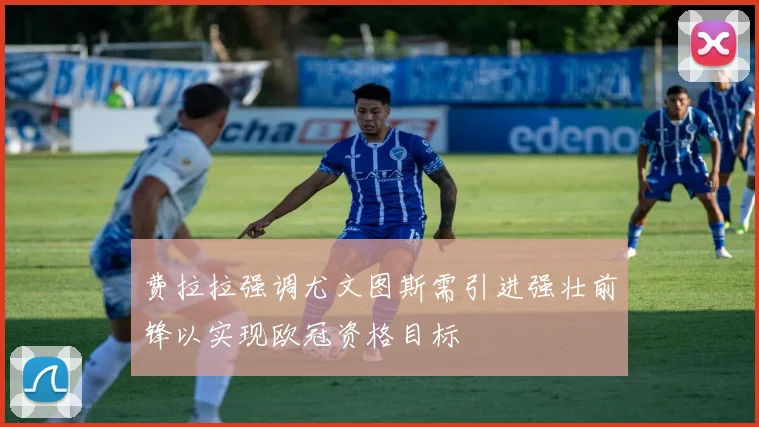 费拉拉强调尤文图斯需引进强壮前锋以实现欧冠资格目标