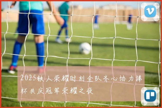 2025铁人荣耀时刻全队齐心协力捧杯共庆冠军荣耀之夜