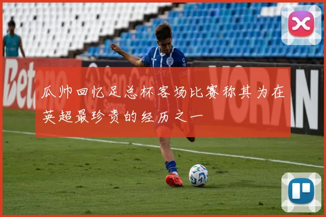瓜帅回忆足总杯客场比赛称其为在英超最珍贵的经历之一