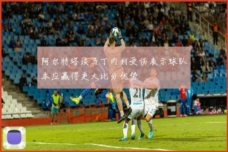 阿尔特塔谈马丁内利受伤表示球队本应赢得更大比分优势
