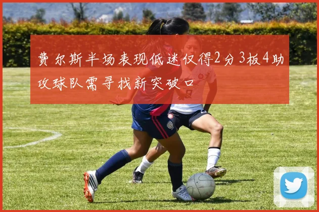 费尔斯半场表现低迷仅得2分3板4助攻球队需寻找新突破口