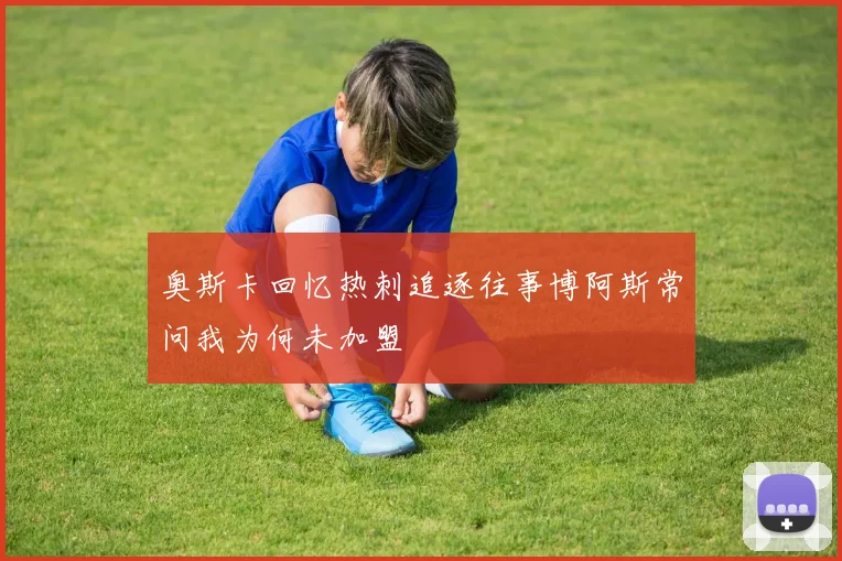 奥斯卡回忆热刺追逐往事博阿斯常问我为何未加盟
