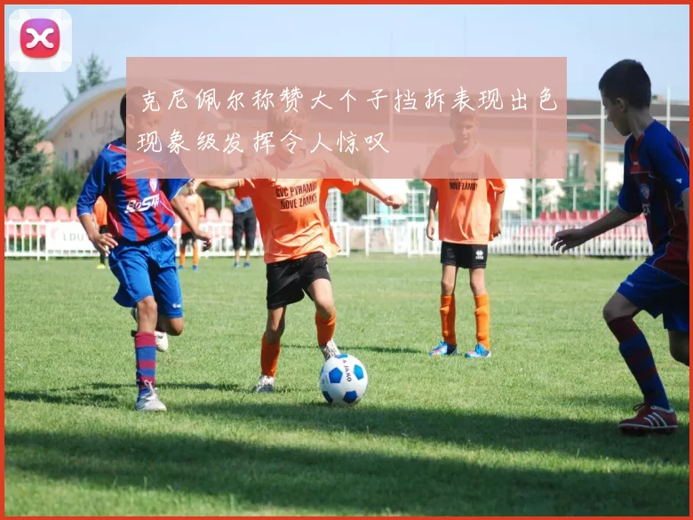克尼佩尔称赞大个子挡拆表现出色现象级发挥令人惊叹