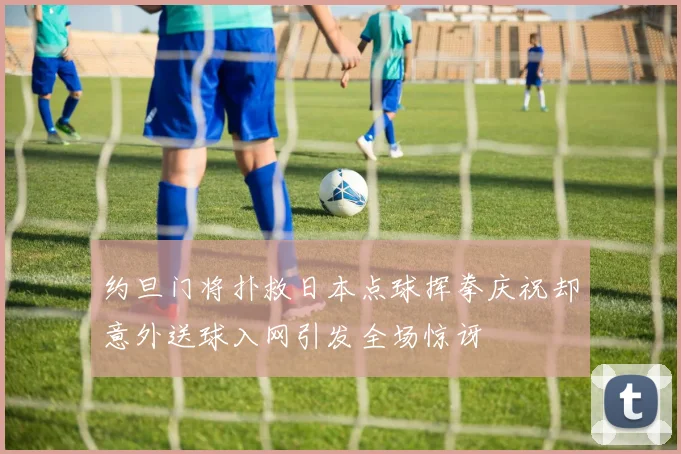 约旦门将扑救日本点球挥拳庆祝却意外送球入网引发全场惊讶