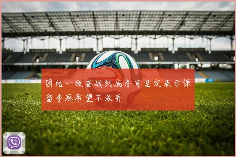 团结一致奋战到底李可坚定表示保留夺冠希望不放弃