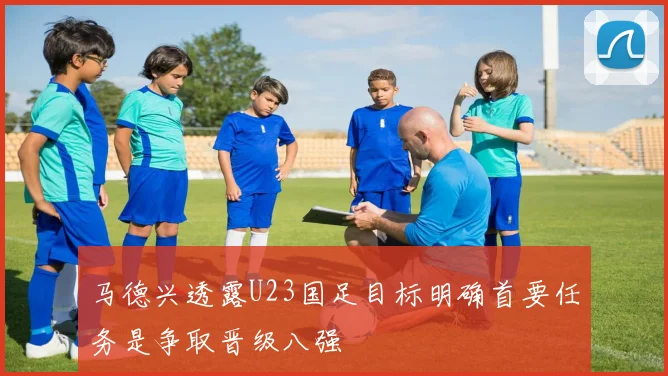 马德兴透露U23国足目标明确首要任务是争取晋级八强