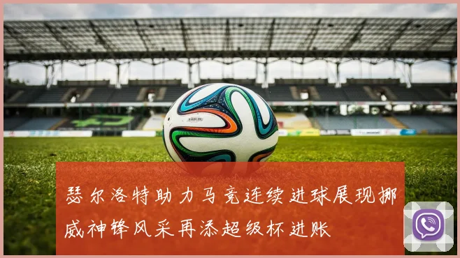 瑟尔洛特助力马竞连续进球展现挪威神锋风采再添超级杯进账