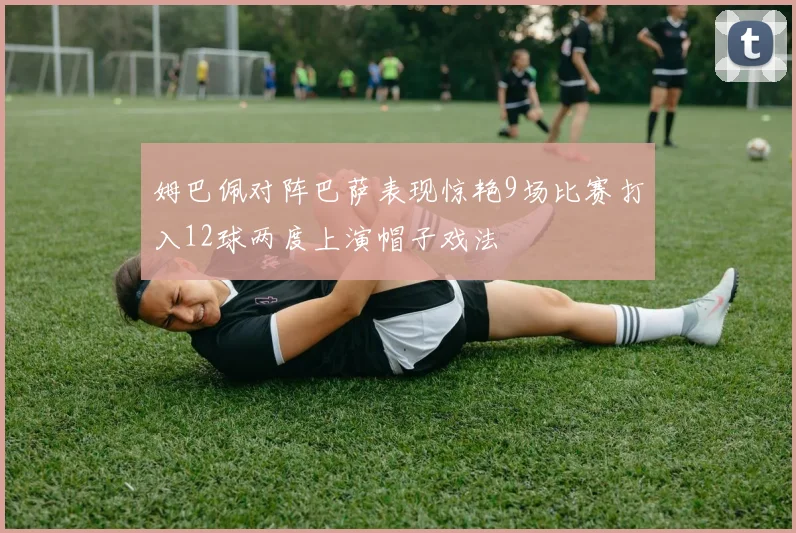 姆巴佩对阵巴萨表现惊艳9场比赛打入12球两度上演帽子戏法