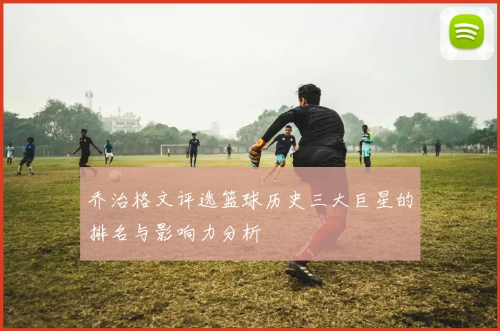 乔治格文评选篮球历史三大巨星的排名与影响力分析