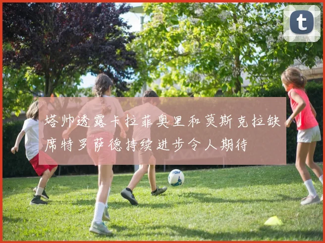 塔帅透露卡拉菲奥里和莫斯克拉缺席特罗萨德持续进步令人期待