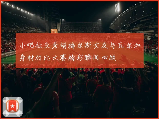 小吧社交秀胡梅尔斯女友与瓦尔加身材对比大赛精彩瞬间回顾