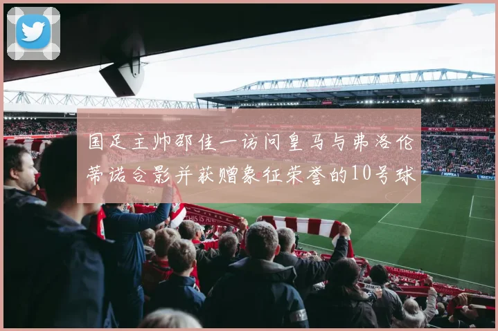 国足主帅邵佳一访问皇马与弗洛伦蒂诺合影并获赠象征荣誉的10号球衣