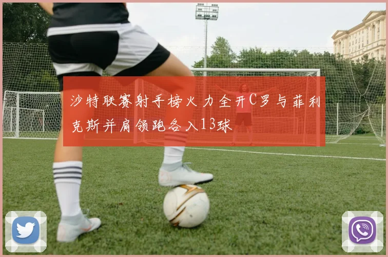 沙特联赛射手榜火力全开C罗与菲利克斯并肩领跑各入13球