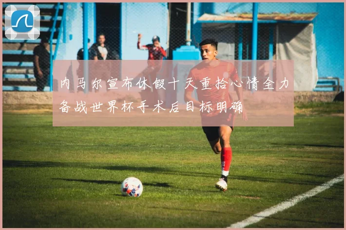 内马尔宣布休假十天重拾心情全力备战世界杯手术后目标明确