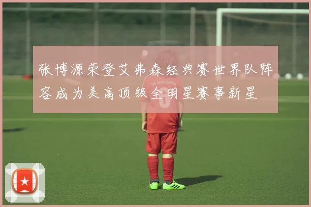 张博源荣登艾弗森经典赛世界队阵容成为美高顶级全明星赛事新星